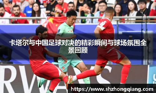 卡塔尔与中国足球对决的精彩瞬间与球场氛围全景回顾