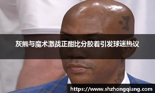 灰熊与魔术激战正酣比分胶着引发球迷热议